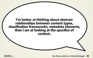 I’m better at thinking about abstract
     relationships between content types,
classification frameworks, metadata elements,
    than I am at looking at the specifics of
                    content.




                           Dan Brown, Letter to a Content Strategist   35
 
