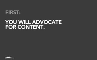 FIRST:
YOU WILL ADVOCATE
FOR CONTENT.
 