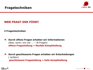 WER FRAGT DER FÜHRT 2 Fragentechniken Durch offene Fragen erhalten wir Informationen  (Was; wann; wie viel …. – W-Fragen)  offene Fragestellung = flexible Kampfstellung Durch geschlossene Fragen erhalten wir Entscheidungen  ( Ja/Nein)   geschlossene Fragestellung = tiefe Kampfstellung Fragetechniken 
