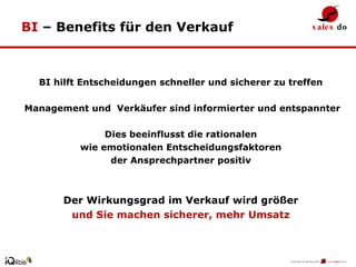 BI  – Benefits für den Verkauf BI hilft Entscheidungen schneller und sicherer zu treffen Management und  Verkäufer sind informierter und entspannter Dies beeinflusst die rationalen wie emotionalen Entscheidungsfaktoren  der Ansprechpartner positiv Der Wirkungsgrad im Verkauf wird größer und Sie machen sicherer, mehr Umsatz 