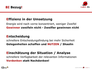 BI  Bezug ! E ffizienz in der Umsetzung Energie wird nach vorne konzentriert, weniger Zweifel   Gewinner  zweifeln nicht - Zweifler gewinnen nicht E ntscheidung  schnellere Entscheidungsfindung bei mehr Sicherheit  Gelegenheiten schaffen und  NUTZEN  / Shaolin E inschätzung der Situation / Analyse schnellere Verfügbarkeit der relevanten Informationen  Vordenken  statt Nachdenken! 