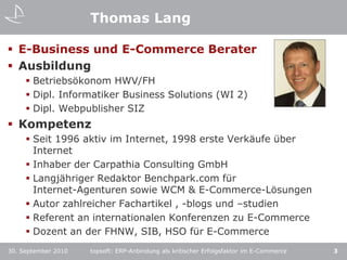 Thomas LangE-Business und E-Commerce BeraterAusbildungBetriebsökonom HWV/FHDipl. Informatiker Business Solutions (WI 2)Dipl. Webpublisher SIZKompetenzSeit 1996 aktiv im Internet, 1998 erste Verkäufe über InternetInhaber der Carpathia Consulting GmbHLangjähriger Redaktor Benchpark.com für Internet-Agenturen sowie WCM & E-Commerce-LösungenAutor zahlreicher Fachartikel , -blogs und –studienReferent an internationalen Konferenzen zu E-CommerceDozent an der FHNW, SIB, HSO für E-Commercetopsoft: ERP-Anbindung als kritischer Erfolgsfaktor im E-Commerce330. September 2010