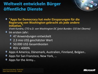 Weltweit entwickeln Bürger
 öffentliche Dienste

         "Apps for Democracy hat mehr Einsparungen für die
         Regierung von Washington gebracht als jede andere
         Initiative."
         Vivek Kundra, CTO a.D. von Washington DC (jetzt Bundes- CIO bei Obama)
         Im ersten Jahr:
            47 Anwendungen entwickelt
            2.3 mio US$ geschätzter Wert
            50.000 US$ Gesamtkosten
            ROI = 4000%
         Apps 4 America, Dänemark, Australien, Finnland, Belgien..
         Apps for San Franzisco, New York, …
         Apps for the Army…

Anke Domscheit-Berg, 30.09.2010
Open Data Einführung – bitkom
 