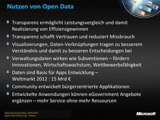 Nutzen von Open Data

      Transparenz ermöglicht Leistungsvergleich und damit
      Realisierung von Effizienzgewinnen
      Transparenz schafft Vertrauen und reduziert Missbrauch
      Visualisierungen, Daten-Verknüpfungen tragen zu besserem
      Verständnis und damit zu besseren Entscheidungen bei
      Verwaltungsdaten wirken wie Subventionen – fördern
      Innovationen, Wirtschaftswachstum, Wettbewerbsfähigkeit
      Daten sind Basis für Apps Entwicklung –
      Weltmarkt 2012 : 15 Mrd €
      Community entwickelt bürgerzentrierte Applikationen
      Entwickelte Anwendungen können eGovernment Angebote
      ergänzen – mehr Service ohne mehr Ressourcen

Anke Domscheit-Berg, 30.09.2010
Open Data Einführung – bitkom
 