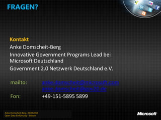 FRAGEN?



    Kontakt
    Anke Domscheit-Berg
    Innovative Government Programs Lead bei
    Microsoft Deutschland
    Government 2.0 Netzwerk Deutschland e.V.

     mailto:                      anke.domscheit@microsoft.com
                                  anke.domscheit@gov20.de
     Fon:                         +49-151-5895 5899

Anke Domscheit-Berg, 30.09.2010
Open Data Einführung – bitkom
 