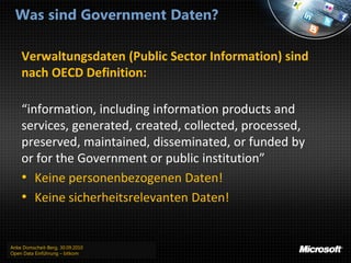 Was sind Government Daten?

    Verwaltungsdaten (Public Sector Information) sind
    nach OECD Definition:

    “information, including information products and
    services, generated, created, collected, processed,
    preserved, maintained, disseminated, or funded by
    or for the Government or public institution”
    • Keine personenbezogenen Daten!
    • Keine sicherheitsrelevanten Daten!


Anke Domscheit-Berg, 30.09.2010
Open Data Einführung – bitkom
 