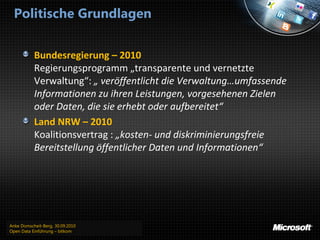 Politische Grundlagen


           Bundesregierung – 2010
           Regierungsprogramm „transparente und vernetzte
           Verwaltung“: „ veröffentlicht die Verwaltung…umfassende
           Informationen zu ihren Leistungen, vorgesehenen Zielen
           oder Daten, die sie erhebt oder aufbereitet“
           Land NRW – 2010
           Koalitionsvertrag : „kosten- und diskriminierungsfreie
           Bereitstellung öffentlicher Daten und Informationen“




Anke Domscheit-Berg, 30.09.2010
Open Data Einführung – bitkom
 