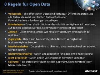 8 Regeln für Open Data

       Vollständig – alle öffentlichen Daten sind verfügbar. Öffentliche Daten sind
       alle Daten, die nicht spezifischen Datenschutz- oder
       Datensicherheitsanforderungen unterliegen
       Primärdaten – Daten sind in höchster Granularität verfügbar – auf dem Level,
       auf dem sie erhoben werden, nicht verändert und nicht aggregiert
       Zeitnah – Daten sind so schnell wie nötig verfügbar, um ihren Nutzen zu
       realisieren
       Zugänglich – Daten sind breitestmöglichen Nutzern verfügbar für
       breitestmögliche Zwecke
       Maschinenlesbar - Daten sind so strukturiert, dass sie maschinell verarbeitet
       werden können
       Diskriminierungsfrei – Daten sind zugänglich für jeden, ohne Registrierung
       nicht-proprietär – Daten sind in verschiedenen Formaten verfügbar
       Lizenzfrei – die Daten unterliegen keinem Copyright, keinem Patent- oder
       Markenschutzrecht.
Anke Domscheit-Berg, 30.09.2010
Open Data Einführung – bitkom
                                  Quelle: http://resource.org/8_principles.html
 