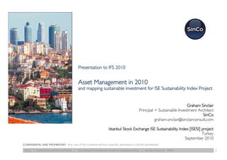 Presentation to IFS 2010


                                                   Asset Management in 2010
                                                   and mapping sustainable investment for ISE Sustainability Index Project


                                                                                                                                       Graham Sinclair
                                                                                                          Principal + Sustainable Investment Architect
                                                                                                                                                 SinCo
                                                                                                                    graham.sinclair@sinclairconsult.com

                                                                               Istanbul Stock Exchange ISE Sustainability Index [ISESI] project
                                                                                                                                        Turkey
                                                                                                                             September 2010
CONFIDENTIAL AND PROPRIETARY Any use of this material without specific permission is strictly prohibited.

 SinCo   | Sustainable Investment Architects   |   The Leading ESG Investment Architect in Emerging Markets   | sinclairconsult.com   ©2010               1
 
