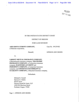 Case 3:09-cv-00239-KI    Document 116     Filed 09/30/10   Page 1 of 11    Page ID#: 1955




                        IN THE UNITED STATES DISTRICT COURT

                                  DISTRICT OF OREGON

                                   PORTLAND DIVISION

 ASH GROVE CEMENT COMPANY,                            Case No. 09-239-KI
 a Delaware corporation,

                            Plaintiff,                OPINION AND ORDER

        vs.

 LIBERTY MUTUAL INSURANCE COMPANY,
 a Massachusetts insurance company, TRAVELERS
 INSURANCE COMPANY, a Connecticut insurance
 company; HARTFORD ACCIDENT and
 INDEMNITY COMPANY, a Connecticut insurance
 company; and UNITED STATES FIDELITY &
 GUARANTY COMPANY, a Maryland insurance company,

                            Defendants.

       Michael E. Farnell
       Spencer S. Adams
       SethH. Row
       Parsons Farnell & Grein, LLP
       1030 SW Morrison Street
       Portland, Oregon 97205


 Page I - OPINION AND ORDER
 