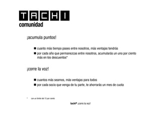 comunidad
  ¡acumula puntos!

             cuanto más tiempo pases entre nosotros, más ventajas tendrás
             por cada año que permanezcas entre nosotros, acumularás un uno por ciento
             más en los descuentos*


  ¡corre la voz!

             cuantos más seamos, más ventajas para todos
             por cada socio que venga de tu parte, te ahorrarás un mes de cuota


  *   con un límite del 15 por ciento

                                        tachi® ¡corre la voz!
 