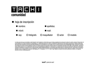 comunidad
  hoja de inscripción
           nombre:                                                                   apellidos:
           móvil:                                                                    mail:
           soy:                       fotógrafo                           maquillador                                 actor                       modelo

  Los datos personales que nos facilites en este formulario serán tratados de conformidad con la normativa reguladora de la protección de datos de carácter personal. Dichos datos van
  a ser incluidos en un fichero titularidad de Tachi Makeup, S.L. debidamente inscrito en el RGPD. La finalidad del tratamiento de dichos datos es ponernos en contacto contigo para
  darte información de nuestros cursos de maquillaje profesional, de las actividades de la comunidad Tachi, de nuestros servicios y de nuestra tienda. Además, utilizaremos tus datos
  de contacto para remitirte nuestros boletines y enviarte información promocional por email y demás medios de comunicación electrónica (SMS, MMS y redes sociales). Tus datos no
  serán cedidos a terceros sin tu consentimiento salvo en los casos previstos en la legislación. Podrás revocar el consentimiento que ahora nos prestas para recibir dicha información
  comercial enviándonos un correo electrónico a esta dirección: nopublicidad@tachigroup.es. Te recordamos que puedes ejercer sus derechos de acceso, rectificación, cancelación y
  oposición en los términos recogidos en la Ley Orgánica de Protección de Datos de Carácter Personal. Para ejercer estos derechos, puedes dirigirte por cualquier medio que permita
  acreditar el envío y recepción de la solicitud a Tachi Makeup, S.L. C/ Velázquez n.º 78 – 4.º Dcha., 28001 Madrid a la atención del área de protección de datos o a la siguiente
  dirección de email: arco@tachigroup.es.




                                                                        tachi® ¡corre la voz!
 