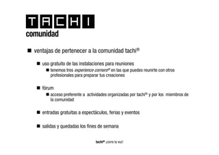 comunidad
  ventajas de pertenecer a la comunidad tachi®

     uso gratuito de las instalaciones para reuniones
         tenemos tres experience corners® en las que puedes reunirte con otros
         profesionales para preparar tus creaciones

     fórum
         acceso preferente a actividades organizadas por tachi® y por los miembros de
         la comunidad

     entradas gratuitas a espectáculos, ferias y eventos

     salidas y quedadas los fines de semana

                                  tachi® ¡corre la voz!
 