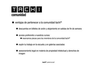 comunidad
  ventajas de pertenecer a la comunidad tachi®

     descuentos en billetes de avión y alojamiento en salidas de fin de semana

     acceso preferente a nuestros cursos
         reservamos plazas para los miembros de la comunidad tachi®


     expón tu trabajo en la escuela y en galerías asociadas

     asesoramiento legal en materia de propiedad intelectual y derechos de
     imagen


                                 tachi® ¡corre la voz!
 