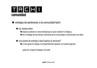 comunidad
  ventajas de pertenecer a la comunidad tachi

     tus books online
         espacio gratuito en www.tachigroup.es para mostrar tu trabajo y
         ver el trabajo de los demás miembros de la comunidad y comunicarte con ellos


     una puerta de entrada a tachi agency & services®
         si nos gusta tu trabajo, te propondremos ingresar en nuestra agencia

         ¡sube tus mejores trabajos a la web!




                                  tachi® ¡corre la voz!
 