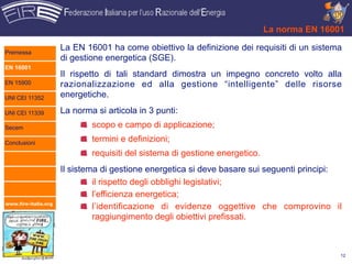La norma EN 16001

Premessa
                      La EN 16001 ha come obiettivo la definizione dei requisiti di un sistema
                      di gestione energetica (SGE).
EN 16001
                      Il rispetto di tali standard dimostra un impegno concreto volto alla
EN 15900              razionalizzazione ed alla gestione “intelligente” delle risorse
UNI CEI 11352         energetiche.

UNI CEI 11339         La norma si articola in 3 punti:
Secem                         scopo e campo di applicazione;
Conclusioni
                              termini e definizioni;
                              requisiti del sistema di gestione energetico.
                      Il sistema di gestione energetica si deve basare sui seguenti principi:
                               il rispetto degli obblighi legislativi;
                               l’efficienza energetica;
www.fire-italia.org
                               l’identificazione di evidenze oggettive che comprovino il
                               raggiungimento degli obiettivi prefissati.



                                                                                              12
 