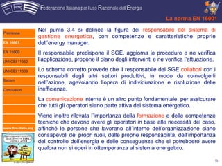 La norma EN 16001

Premessa
                      Nel punto 3.4 si delinea la figura del responsabile del sistema di
                      gestione energetica, con competenze e caratteristiche proprie
EN 16001              dell’energy manager.
EN 15900              Il responsabile predispone il SGE, aggiorna le procedure e ne verifica
UNI CEI 11352         l’applicazione, propone il piano degli interventi e ne verifica l’attuazione.

UNI CEI 11339         Lo schema corretto prevede che il responsabile del SGE collabori con i
                      responsabili degli altri settori produttivi, in modo da coinvolgerli
Secem
                      nell’azione, agevolando l’opera di individuazione e risoluzione delle
Conclusioni           inefficienze.
                      La comunicazione interna è un altro punto fondamentale, per assicurare
                      che tutti gli operatori siano parte attiva del sistema energetico.
                      Viene inoltre rilevata l’importanza della formazione e delle competenze
                      tecniche che devono avere gli operatori in base alle necessità del caso,
www.fire-italia.org   affinché le persone che lavorano all’interno dell’organizzazione siano
                      consapevoli dei propri ruoli, delle proprie responsabilità, dell’importanza
                      del controllo dell’energia e delle conseguenze che si potrebbero avere
                      qualora non si operi in ottemperanza al sistema energetico.

                                                                                                  15
 
