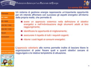 La norma EN 16001

Premessa
                      Un sistema di gestione energia rappresenta un’importante opportunità
                      per chi intende affrontare con successo gli aspetti energetici all’interno
EN 16001              della propria realtà, che permette di:
EN 15900                      avere un approccio sistemico nella definizione di obiettivi
UNI CEI 11352                 energetici e nell’individuazione degli strumenti adatti al loro
                              raggiungimento;
UNI CEI 11339
                              identificare le opportunità di miglioramento;
Secem
                              assicurare il rispetto di tutti i requisiti cogenti;
Conclusioni
                              ridurre i costi legati ai consumi energetici.


                      L’approccio volontario alla norma permette inoltre di lasciare libere le
                      organizzazioni di poter fissare quali e quanti obiettivi cercare di
www.fire-italia.org
                      raggiungere e le relative tempistiche di attuazione.




                                                                                                 16
 