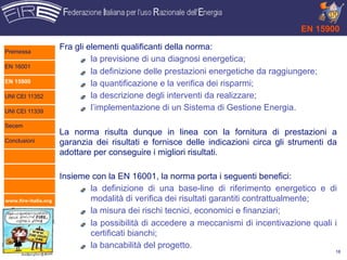 EN 15900

Premessa
                      Fra gli elementi qualificanti della norma:
                               la previsione di una diagnosi energetica;
EN 16001
                               la definizione delle prestazioni energetiche da raggiungere;
EN 15900                       la quantificazione e la verifica dei risparmi;
UNI CEI 11352                  la descrizione degli interventi da realizzare;
UNI CEI 11339
                               l’implementazione di un Sistema di Gestione Energia.

Secem
                      La norma risulta dunque in linea con la fornitura di prestazioni a
Conclusioni           garanzia dei risultati e fornisce delle indicazioni circa gli strumenti da
                      adottare per conseguire i migliori risultati.

                      Insieme con la EN 16001, la norma porta i seguenti benefici:
                             la definizione di una base-line di riferimento energetico e di
www.fire-italia.org          modalità di verifica dei risultati garantiti contrattualmente;
                             la misura dei rischi tecnici, economici e finanziari;
                             la possibilità di accedere a meccanismi di incentivazione quali i
                             certificati bianchi;
                             la bancabilità del progetto.
                                                                                               18
 