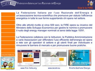 Cos’è la FIRE

                      La Federazione Italiana per l’uso Razionale dell’Energia è
                      un’associazione tecnico-scientifica che promuove per statuto l’efficienza
                      energetica in tutte le sue forme supportando chi opera nel settore.

                      Oltre alle attività rivolte ai circa 500 soci, la FIRE opera su incarico del
                      Ministero dello Sviluppo Economico per gestire le nomine e promuovere
                      il ruolo degli energy manager nominati ai sensi della legge 10/91.

                      La Federazione collabora con le Istituzioni, la Pubblica Amministrazione
                      e varie Associazioni per diffondere l’uso efficiente dell’energia ed opera
                      a rete con gli operatori di settore e gli utenti finali per individuare e
                      rimuovere le barriere di mercato e per promuovere buone pratiche.


www.fire-italia.org




                          www.fire-italia.org        www.secem.eu         Rivista Gestione Energia
 