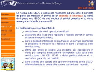 UNI CEI 11352

Premessa
                      La norma sulle ESCO è uscita per rispondere ad una serie di richieste
                      da parte del mercato, in primis ad un’esigenza di chiarezza su come
EN 16001              distinguere una ESCO da una società di servizi generica e su come
EN 15900
                      avere garanzie sulle sue capacità.

UNI CEI 11352
                      La certificazione consentirà infatti di:
UNI CEI 11339
                               costituire un elenco di operatori certificati;
Secem                          assicurare che le aziende rispettino i requisiti previsti in termini
Conclusioni
                               di servizi energetici offerti;
                               dare ai soggetti interessati ad usufruire di un servizio energetico
                               la possibilità di indicare fra i requisiti di gara il possesso della
                               certificazione;
                               offrire agli istituti di credito una modalità per riconoscere in
                               modo più semplice finanziamenti chirografari sulla base della
www.fire-italia.org            certificazione UNI CEI 11352 e della predisposizione di un
                               contratto a garanzia dei risultati;
                               dare visibilità alle società che operano realmente come ESCO,
                               differenziandole da quelle che non ne possiedono i requisiti.

                                                                                                  21
 