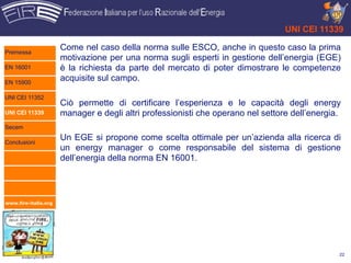 UNI CEI 11339

Premessa
                      Come nel caso della norma sulle ESCO, anche in questo caso la prima
                      motivazione per una norma sugli esperti in gestione dell’energia (EGE)
EN 16001              è la richiesta da parte del mercato di poter dimostrare le competenze
EN 15900
                      acquisite sul campo.

UNI CEI 11352
                      Ciò permette di certificare l’esperienza e le capacità degli energy
UNI CEI 11339         manager e degli altri professionisti che operano nel settore dell’energia.
Secem

Conclusioni
                      Un EGE si propone come scelta ottimale per un’azienda alla ricerca di
                      un energy manager o come responsabile del sistema di gestione
                      dell’energia della norma EN 16001.




www.fire-italia.org




                                                                                               22
 