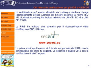 Chi rilascia la certificazione per gli EGE e le ESCO?

Premessa
                      La certificazione può essere rilasciata da qualunque struttura ottenga
                      l’accreditamento presso Accredia (ex-Sincert) secondo la norma ISO
EN 16001              17024, rispettando i requisiti indicati nelle norme UNI-CEI 11339 e UNI-
EN 15900
                      CEI 11352.

UNI CEI 11352
                      La FIRE ha attivato una struttura per il riconoscimento della
UNI CEI 11339         certificazione EGE: il Secem.
Secem

Conclusioni



                                             www.secem.eu
                      La prima sessione di esame si è tenuta nel gennaio del 2010, con la
                      certificazione dei primi 10 soggetti. La seconda a giugno 2010 con la
www.fire-italia.org
                      certificazione di altri 7 esperti.




                                                                                             23
 