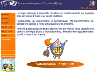 Conclusioni

Premessa
                      L’energy manager è chiamato ad offrire un contributo forte nei prossimi
                      anni sul fronte privato e su quello pubblico.
EN 16001
                      Rappresenta un investimento in competitività, nel mantenimento del
EN 15900
                      benessere sociale e nella salvaguardia dell’ambiente.
UNI CEI 11352
                      Affinché possa produrre frutto occorre che sia messo nelle condizioni di
UNI CEI 11339         operare al meglio (ruolo e inquadramento, formazione e aggiornamento,
Secem                 qualificazione e strumenti).
Conclusioni




www.fire-italia.org




                                        Valorizziamo i nostri EM!
                                                                                             27
 