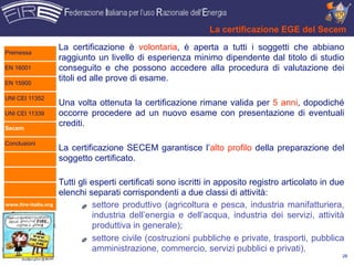 La certificazione EGE del Secem

                      La certificazione è volontaria, è aperta a tutti i soggetti che abbiano
Premessa
                      raggiunto un livello di esperienza minimo dipendente dal titolo di studio
EN 16001              conseguito e che possono accedere alla procedura di valutazione dei
EN 15900
                      titoli ed alle prove di esame.

UNI CEI 11352
                      Una volta ottenuta la certificazione rimane valida per 5 anni, dopodiché
UNI CEI 11339         occorre procedere ad un nuovo esame con presentazione di eventuali
Secem
                      crediti.

Conclusioni
                      La certificazione SECEM garantisce l’alto profilo della preparazione del
                      soggetto certificato.

                      Tutti gli esperti certificati sono iscritti in apposito registro articolato in due
                      elenchi separati corrispondenti a due classi di attività:
www.fire-italia.org             settore produttivo (agricoltura e pesca, industria manifatturiera,
                                industria dell’energia e dell’acqua, industria dei servizi, attività
                                produttiva in generale);
                                settore civile (costruzioni pubbliche e private, trasporti, pubblica
                                amministrazione, commercio, servizi pubblici e privati).
                                                                                                       28
 
