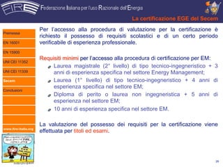 La certificazione EGE del Secem
                      Per l’accesso alla procedura di valutazione per la certificazione è
Premessa
                      richiesto il possesso di requisiti scolastici e di un certo periodo
EN 16001              verificabile di esperienza professionale.
EN 15900
                      Requisiti minimi per l’accesso alla procedura di certificazione per EM:
UNI CEI 11352
                           Laurea magistrale (2° livello) di tipo tecnico-ingegneristico + 3
UNI CEI 11339              anni di esperienza specifica nel settore Energy Management;
Secem                      Laurea (1° livello) di tipo tecnico-ingegneristico + 4 anni di
                           esperienza specifica nel settore EM;
Conclusioni
                           Diploma di perito o laurea non ingegneristica + 5 anni di
                           esperienza nel settore EM;
                           10 anni di esperienza specifica nel settore EM.

                      La valutazione del possesso dei requisiti per la certificazione viene
www.fire-italia.org
                      effettuata per titoli ed esami.




                                                                                            29
 