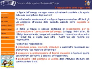 Il responsabile della legge 10/91

Premessa
                      La figura dell’energy manager nasce nel settore industriale sulla spinta
                      delle crisi energetiche degli anni 70.
EN 16001
                      Si tratta fondamentalmente di una figura deputata a rendere efficienti gli
EN 15900              usi energetici all’interno delle aziende, agendo come supporto ai
UNI CEI 11352         decisori.

UNI CEI 11339         In Italia la figura è spesso collegata al responsabile per la
                      conservazione e l’uso razionale dell’energia. La legge 10/91 all’art. 19
Secem
                      obbliga le aziende del comparto industriale con consumi annui superiori
Conclusioni           ai 10.000 tep e quelle civili oltre i 1.000 tep alla nomina del
                      responsabile.
                      Funzioni del responsabile:
                        individuare azioni, interventi, procedure e quant'altro necessario per
                      promuovere l'uso razionale dell'energia;
www.fire-italia.org     assicurare la predisposizione di bilanci energetici in funzione anche
                      dei parametri economici e degli usi energetici finali;
                        predisporre i dati energetici di verifica degli interventi effettuati con
                      contributo dello Stato.
 