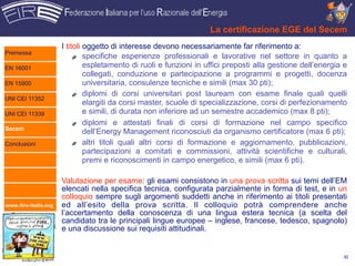 La certificazione EGE del Secem
                      I titoli oggetto di interesse devono necessariamente far riferimento a:
Premessa
                               specifiche esperienze professionali e lavorative nel settore in quanto a
EN 16001                       espletamento di ruoli e funzioni in uffici preposti alla gestione dell’energia e
                               collegati, conduzione e partecipazione a programmi e progetti, docenza
EN 15900                       universitaria, consulenze tecniche e simili (max 30 pti);
                               diplomi di corsi universitari post lauream con esame finale quali quelli
UNI CEI 11352
                               elargiti da corsi master, scuole di specializzazione, corsi di perfezionamento
UNI CEI 11339                  e simili, di durata non inferiore ad un semestre accademico (max 8 pti);
                               diplomi e attestati finali di corsi di formazione nel campo specifico
Secem
                               dell’Energy Management riconosciuti da organismo certificatore (max 6 pti);
Conclusioni                    altri titoli quali altri corsi di formazione e aggiornamento, pubblicazioni,
                               partecipazioni a comitati e commissioni, attività scientifiche e culturali,
                               premi e riconoscimenti in campo energetico, e simili (max 6 pti).

                      Valutazione per esame: gli esami consistono in una prova scritta sui temi dell’EM
                      elencati nella specifica tecnica, configurata parzialmente in forma di test, e in un
                      colloquio sempre sugli argomenti suddetti anche in riferimento ai titoli presentati
www.fire-italia.org   ed all’esito della prova scritta. Il colloquio potrà comprendere anche
                      l’accertamento della conoscenza di una lingua estera tecnica (a scelta del
                      candidato tra le principali lingue europee – inglese, francese, tedesco, spagnolo)
                      e una discussione sui requisiti attitudinali.


                                                                                                             30
 