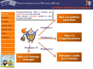 I problemi dell’energy management
                      Fondamentalmente l’EM è richiesto per
Premessa              risparmiare sui costi aziendali.
                      Costi sempre secondari rispetto al core
EN 16001              business aziendale.                             Non c’è politica
                                                                        aziendale
EN 15900

UNI CEI 11352
                                                Problema 1
UNI CEI 11339

Secem
                                                                          Non c’è
Conclusioni                                     Problema 2           l’organizzazione



                               Problema “0”
                                                Problema 3
www.fire-italia.org


                       Non c’è l’energy                               Mancano i soldi
                          manager                                      e/o il tempo
 