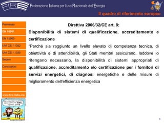 Il quadro di riferimento europeo

Premessa                                   Direttiva 2006/32/CE art. 8:
EN 16001              Disponibilità di sistemi di qualificazione, accreditamento e
EN 15900              certificazione
UNI CEI 11352         “Perché sia raggiunto un livello elevato di competenza tecnica, di
UNI CEI 11339         obiettività e di attendibilità, gli Stati membri assicurano, laddove lo
Secem                 ritengano necessario, la disponibilità di sistemi appropriati di
Conclusioni           qualificazione, accreditamento e/o certificazione per i fornitori di
                      servizi energetici, di diagnosi energetiche e delle misure di
                      miglioramento dell'efficienza energetica


www.fire-italia.org




                                                                                                9
 