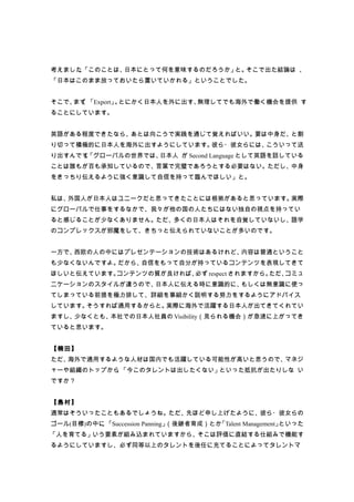 考えました「このことは、
     。      日本にとって何を意味するのだろうか」と。そこで出た結論は 、
「日本はこのまま放っておいたら置いていかれる」ということでした。


そこで、 、
    まず 「Export」 とにかく日本人を外に出す、
               。             無理してでも海外で働く機会を提供 す
ることにしています。


英語がある程度できたなら、あとは向こうで実践を通じて覚えればいい。要は中身だ、と割
り切って積極的に日本人を海外に出すようにしています。彼ら・彼女らには、こういって送
り出すんです「グローバルの世界では、
      。           日本人 が Second Language として英語を話している
ことは誰もが百も承知しているので、言葉で完璧であろうとする必要はない。ただし、中身
をきっちり伝えるように強く意識して自信を持って臨んでほしい」と。


私は、外国人が日本人はユニークだと思ってきたことには根拠があると思っています。実際
にグローバルで仕事をするなかで、我々が他の国の人たちにはない独自の視点を持ってい
ると感じることが少なくありません。ただ、多くの日本人はそれを自覚していないし、語学
のコンプレックスが邪魔をして、きちっと伝えられていないことが多いのです。


一方で、西欧の人の中にはプレゼンテーションの技術はあるけれど、内容は普通ということ
も少なくないんですよ。だから、自信をもって自分が持っているコンテンツを表現してきて
ほしいと伝えています。コンテンツの質が良ければ、必ず respect されますから。ただ、コミュ
ニケーションのスタイルが違うので、日本人に伝える時に意識的に、もしくは無意識に使っ
てしまっている前提を極力排して、詳細を事細かく説明する努力をするようにアドバイス
しています。そうすれば通用するからと。実際に海外で活躍する日本人が出てきてくれてい
ますし、少なくとも、本社での日本人社員の Visibility（見られる機会）が急速に上がってき
ていると思います。


【楠田】
ただ、海外で通用するような人材は国内でも活躍している可能性が高いと思うので、マネジ
ャーや組織のトップから 「今このタレントは出したくない」といった抵抗が出たりしな い
           、
ですか？


【島村】
通常はそういったこともあるでしょうね。ただ、先ほど申し上げたように、彼ら・彼女らの
ゴール(目標)の中に 「Succession Panning」
          、                    （後継者育成）とか「Talent Management」といった
「人を育てる」いう要素が組み込まれていますから、そこは評価に直結する仕組みで機能す
るようにしていますし、必ず同等以上のタレントを後任に充てることによってタレントマ
 