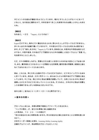 ネジメントの仕組みが機能するようにしています。確かにそうしたことがセットになって
いないと、社内政治に翻弄されて、本来目指すべきことを実現するのは難しいかもしれませ
んね。


【楠田】
なるほど。一方で 「Import」というのは？
        、


【島村】
Export だけですと、海外に行く機会を与えられる、限られた人しかグローバル化できません。
多くの人は日本の組織で働いているわけで、その部分のグローバル化も考える必要があり
ます。そこで、
      「海外」を日本に「Import」しています。具体的には、米国本社や西欧地域からだ
けでなく、中国や香港、その他のアジア諸国からも日本の組織に人を送ってもらい、
                                     「国連 化」
を加速することにしました。


ただ、日々の業務をしながら、言葉も文化も違う人を受け入れるのは大変なことではありま
す。また、費用増をどうするかといった問題から任用期間、雇用形態の問題等、実務的に越え
なくてはならないハードルもあります。


実は、これには、単に日本人社員のグローバル化だけではなく、ビジネスインパクトもある
と思っています。例えば、大手小売チェーン。彼らはどんどん中国や他のアジア諸国に進出
しています。そこでは、既に日本と現地の購買が連携していて、当然こちらも日本と現地が
連携したかたちでのビジネスをしていくことになる。そうなると、日本の中に現地の消費セ
ンスを理解できる人がいる意味は大きいわけです。


後半に続く（後半は２０１０年１１月１１日公開予定です）


＜後半の内容＞



グローバル人材とは、多様な環境で確実にパフォーマンスを出せる人
「ベンチの厚さ」が、変化する環境に強い組織を作る
人の育成は、７０・２０・１０の割合で
「明日の試合のために時間を使いますか。昨日の試合を正確に反省することに時間を使いま
すか？」
次世代リーダー候補に必須な、Learning Ability, Learning Agility
店舗のアルバイトが、商品開発のグローバルのヘッドに
 