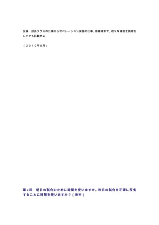 役員・部長クラスの仕事からオペレーション実務の仕事、修羅場まで、様々な場面を無理を
してでも経験せよ


（２０１０年８月／




第 4 回　明日の試合のために時間を使いますか。昨日の試合を正確に反省
することに時間を使いますか？（後半）
 