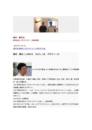 島村　隆志氏
株式会社ナイキジャパン　人事本部長



【ナビゲーター】
楠田祐(戦略的人材マネジメント研究所 代表)


島村　隆志（しまむら　たかし）氏　プロフィール




                1987 年大学卒業後、 商事株式会社入社。
                            JFE       鋼管部にて５年間鉄鋼




の営業を担当後、人事部へ異動。採用・研修に３年間従事した後、労政・海外人事・給与厚
生・総人件費担当。
1996 年株式会社ジュピターテレコムへ入社し、経営企画室人事課長として会社の立ち上げ
を組織人事面からサポート。
1999 年株式会社ユー・エス・ジェイ（ユニバーサルスタジオジャパン）へ入社し、人材開
発課長として主に採用・人材開発・外国人マネジメント面からテーマパークの立ち上げを
サポート。
2002 年より人事部長。
2006 年株式会社ナイキジャパンへ入社し、人事本部長。
2009 年よりナイキ本社、タレントアクイジション（人材スカウト）部門アジア太平洋地区
統括本部長を兼務、現在に至る。
 