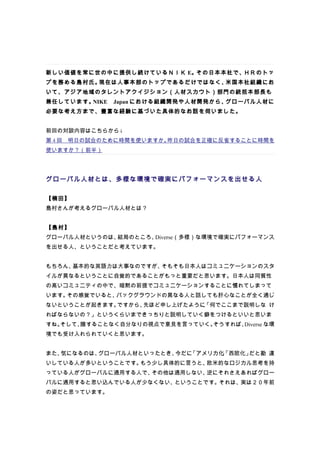 新しい価値を常に世の中に提供し続けているＮＩＫ E。その日本本社で、ＨＲのトッ
プを務める島村氏。現在は人事本部のトップであるだけではなく、米国本社組織にお
いて、アジア地域のタレントアクイジション（人材スカウト）部門の統括本部長も
兼任しています。NIKE　Japan における組織開発や人材開発から、グローバル人材に
必要な考え方まで、豊富な経験に基づいた具体的なお話を伺いました。


前回の対談内容はこちらから↓
第 4 回　明日の試合のために時間を使いますか。昨日の試合を正確に反省することに時間を
使いますか？（前半）




グローバル人材とは、多様な環境で確実にパフォーマンスを出せる人

【楠田】
島村さんが考えるグローバル人材とは？


【島村】
グローバル人材というのは、結局のところ、Diverse（多様）な環境で確実にパフォーマンス
を出せる人、ということだと考えています。


もちろん、基本的な英語力は大事なのですが、そもそも日本人はコミュニケーションのスタ
イルが異なるということに自覚的であることがもっと重要だと思います。日本人は同質性
の高いコミュニティの中で、暗黙の前提でコミュニケーションすることに慣れてしまって
います。その感覚でいると、バックグラウンドの異なる人と話しても肝心なことが全く通じ
ないということが起きます。ですから、先ほど申し上げたように、
                             「何でここまで説明しな け
ればならないの？」というくらいまできっちりと説明していく癖をつけるといいと思いま
すね。そして、臆することなく自分なりの視点で意見を言っていく。そうすれば、Diverse な環
境でも受け入れられていくと思います。


また、気になるのは、グローバル人材といったとき、今だに「アメリカ化」
                                 「西欧化」だと勘 違
いしている人が多いということです。もう少し具体的に言うと、欧米的なロジカル思考を持
っている人がグローバルに通用する人で、その他は通用しない、逆にそれさえあればグロー
バルに通用すると思い込んでいる人が少なくない、ということです。それは、実は２０年前
の姿だと思っています。
 