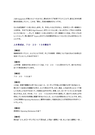人は Engagement が高いといったように、異なるタイプを育てていくことで、変化に対する柔
軟性を担保していく。これも「厚さ」形成の戦略のひとつです。


たとえば役員が１５名いるとします。今、そのレベルに行ける人、次世代リーダー候補を３
０名作る、その下にまた High Potential（ポテンシャル人材） な人のグループを６０名作る
というぐあいに･･･。そして、役員の１５名と次世代リーダー候補の３０名は、グローバルタ
レントとして、常に誰かが「Export」されている状態を作るといったメカニズムを作るという
ことです。


人の育成は、７０・２０・１０の割合で

【楠田】
後継者を作っていく、ということですが、そこでの教育・研修についてはどのような考え方
を持っていらっしゃるのですか？


【島村】
人が学習・成長をするときのリソースは、７０・２０・１０と言われていて、我々もそれに
沿って育成を考えています。


【楠田】
７０・２０・１０とは？


【島村】
これは、研修や書籍から学べることは１０、コーチングや他人の行動から学べるのは２０、
残りの７０は自らの経験から学ぶ、という考え方です。ただ、実は、これは日本人にとって新
しくも珍しいものでもなくて、内容的にはそれぞれ、研修、OJT、ローテーションに当てはま
るんですよ。ただ、それを、７０・２０・１０とわかりやすく説明して、受けている本人が今
何をしているのかを明確に意識できるようにした、という点が異なるということです。また、
これに明確な Operating Mechanism（運用の仕組み）を組み込むことが成否を分けるポイン
トでしょう。


【楠田】
具体的に Operating Mechanism とは？


【島村】
例えば、
   「２０」のコーチングについて言えば、上司は１週間に一回、もしくは二週間に一回 、
 