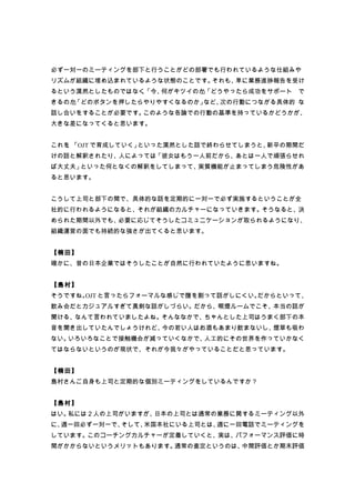 必ず一対一のミーティングを部下と行うことがどの部署でも行われているような仕組みや
リズムが組織に埋め込まれているような状態のことです。それも、単に業務進捗報告を受け
るという漠然としたものではなく「今、
               、  何がキツイのか「どうやったら成功をサポート で
                         」
きるのか」
    「どのボタンを押したらやりやすくなるのか」など、次の行動につながる具体的 な
話し合いをすることが必要です。このような各論での行動の基準を持っているかどうかが、
大きな差になってくると思います。


これを 「OJT で育成していく」
   、             といった漠然とした話で終わらせてしまうと、新卒の期間だ
けの話と解釈されたり、人によっては「彼女はもう一人前だから、あとは一人で頑張らせれ
ば大丈夫」といった何となくの解釈をしてしまって、実質機能が止まってしまう危険性があ
ると思います。


こうして上司と部下の間で、具体的な話を定期的に一対一で必ず実施するということが全
社的に行われるようになると、それが組織のカルチャーになっていきます。そうなると、決
められた期間以外でも、必要に応じてそうしたコミュニケーションが取られるようになり、
組織運営の面でも持続的な強さが出てくると思います。


【楠田】
確かに、昔の日本企業ではそうしたことが自然に行われていたように思いますね。


【島村】
そうですね。 と言ったらフォーマルな感じで腹を割って話がしにくい。
      OJT                        だからといって、
飲み会だとカジュアルすぎて真剣な話がしづらい。だから、喫煙ルームでこそ、本当の話が
聞ける、なんて言われていましたよね。そんななかで、ちゃんとした上司はうまく部下の本
音を聞き出していたんでしょうけれど、今の若い人はお酒もあまり飲まないし、煙草も吸わ
ない。いろいろなことで接触機会が減っていくなかで、人工的にその世界を作っていかなく
てはならないというのが現状で、それが今我々がやっていることだと思っています。


【楠田】
島村さんご自身も上司と定期的な個別ミーティングをしているんですか？


【島村】
はい。私には２人の上司がいますが、日本の上司とは通常の業務に関するミーティング以外
に、週一回必ず一対一で、そして、米国本社にいる上司とは、週に一回電話でミーティングを
しています。このコーチングカルチャーが定着していくと、実は、パフォーマンス評価に時
間がかからないというメリットもあります。通常の査定というのは、中間評価とか期末評価
 
