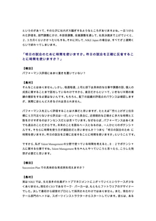 というのがあって、そのたびに社内が大騒ぎするようなところがありますよね。一旦つけら
れた評価を、部門調整にかけ、本部長調整、役員調整を通して、社長決裁まで上げていくと、
２、３カ月くらいかかったりもする。それに対して、NIKE Japan の場合は、すべてが２週間く
らいで終わってしまいます。


「明日の試合のために時間を使いますか。昨日の試合を正確に反省するこ
とに時間を使いますか？」

【楠田】
パフォーマンス評価にあまり重きを置いていない？


【島村】
そんなことはありません。しかし、毎週毎週、上司と部下は具体的な仕事や課題の話、個人の
成長に関することまで話をしているわけですから、査定だからといって、いきなり半期の業
績の棚卸をする必要はないんです。もちろん、配下の組織の評価点のバランスは確認します
が、実際にほとんど大きなぶれは見られません。


パフォーマンスを正しく評価することは大事だと思いますが、たとえば「売り上げが上位目
標に５万円足りないから評点は○○だ」といった具合に、近視眼的な正確さに多大な時間と工
数をかけすぎるのはナンセンスだとは思っています。なぜならば、パフォーマンスはあくま
でも過去のことだからです。未来のことを語るベースとなるのは、一人ひとりのポテンシャ
ルです。そちらに時間を使う方が建設的だと思いませんか？つまり 「明日の試合のため に
                              、
時間を使いますか。昨日の試合を正確に反省することに時間を使いますか」ということです。


ですから、私が Talent Management の分野で使っている時間を考えると、８：２でポテンシャ
ルに関する仕事ですね。Talent Management をちゃんとやっていこうと思ったら、こうした発
想が必要だと思います。


【楠田】
Succession Plan での具体的な育成例を伺えますか？


【島村】
実は NIKE では、生え抜きの社員がトップマネジメントに上がっていくというケースが少な
くありません。現在の CEO であるマーク・パーカーは、もともとフットウェアのデザイナー
でした。決して最初から経営のプロとして採用されたわけではありません。また、現在のリ
テール部門のヘッドは、スポーツインストラクターからスタートしています。彼らは、ある
 