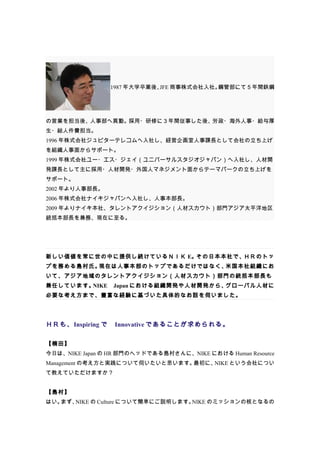 1987 年大学卒業後、 商事株式会社入社。
                            JFE       鋼管部にて５年間鉄鋼




の営業を担当後、人事部へ異動。採用・研修に３年間従事した後、労政・海外人事・給与厚
生・総人件費担当。
1996 年株式会社ジュピターテレコムへ入社し、経営企画室人事課長として会社の立ち上げ
を組織人事面からサポート。
1999 年株式会社ユー・エス・ジェイ（ユニバーサルスタジオジャパン）へ入社し、人材開
発課長として主に採用・人材開発・外国人マネジメント面からテーマパークの立ち上げを
サポート。
2002 年より人事部長。
2006 年株式会社ナイキジャパンへ入社し、人事本部長。
2009 年よりナイキ本社、タレントアクイジション（人材スカウト）部門アジア太平洋地区
統括本部長を兼務、現在に至る。




新しい価値を常に世の中に提供し続けているＮＩＫ E。その日本本社で、ＨＲのトッ
プを務める島村氏。現在は人事本部のトップであるだけではなく、米国本社組織にお
いて、アジア地域のタレントアクイジション（人材スカウト）部門の統括本部長も
兼任しています。NIKE　Japan における組織開発や人材開発から、グローバル人材に
必要な考え方まで、豊富な経験に基づいた具体的なお話を伺いました。




ＨＲも、Inspiring で　Innovative であることが求められる。

【楠田】　
今日は、NIKE Japan の HR 部門のヘッドである島村さんに、NIKE における Human Resource
Management の考え方と実践について伺いたいと思います。最初に、NIKE という会社につい
て教えていただけますか？


【島村】
はい。まず、NIKE の Culture について簡単にご説明します。NIKE のミッションの核となるの
 