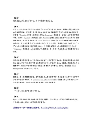 【楠田】
毎年見直しが入るわけですね。それで理解できました。


【島村】
ただし、テーラーメイドのディベロップメントプランを立てる中で、勤務地（国）が変わる
ような場合には、いつ戻ってくるかという点については契約できちんと決めるようにして
います 「Repatriate（本国への帰任）がない、
   。                       Expatriate（海外赴任）はない」というのが原則
です。つまり、Expatriate（海外赴任）は、Repatriate（帰任）後に会社が本人にどのような期
待をするか、それに対するディベロッププランとして海外でどのような経験を積む必要が
あるのか、という位置づけにしているということです。逆に、帰任後に向けてのディベロッ
プメントと位置づけない海外勤務もあり、その場合は｢海外への人事異動｣ということで
「Expatriate（海外赴任）」とは区別して、勤務地（国）のローカル社員として位置づけられ
ます。


【楠田】
日本の企業を見ていると、そこがあいまいなケースが多いですよね。海外に駐在員として赴
任したはいいけれど、戻ってきたときにポジションがなかったという話を、残念ながらよく
聞きます。NIKIE ではそのあたりの仕組みがきちっとできているから、総合的な Talent
Management ができるのでしょうね。


【島村】
勤務地（国）の問題を除けば、毎年見直しが入るわけですが、それは個々人のキャリアプラ
ンだけではありません。５ year aimed role & Development Plan の対象となりうるポテンシャ
ル人材であるか、Talent Pool 自体にも見直しがかかります。


【楠田】
「ベンチ」の入替があるわけですね。


【島村】
はい。ビジネスの状況とその変化に応じた組織力・リーダーシップを先行確保するために、
そのあたりは、かなりシビアに見ています。


次世代リーダー候補に必須な、Learning Ability, Learning Agility
 