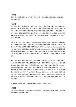 【楠田】
ただ、そもそも誰に高いリーダーシップポテンシャルがあるのかを判断することは難しく
はありませんか？


【島村】
おっしゃる通りです。言葉として条件を上げていくと、多分どこの企業でも当てはまるリー
ダーシップ像になってしまうと思います。ですから、そうした項目をチェックリスト的に使
って、一番チェックの多い人をピックアップするという方法は取りません。現実的ではない
ですからね。実際には各部門と人事でポテンシャルを見る視点やレベル感を合わせながら、
最終的には高いレベルでポテンシャルに対する信頼性を得られている候補を常にリストア
ップしています。


ただし、必ずチェックをするのが、Learning Ability, Learning Agility（学習能力・学習機敏性）
です。学習能力が高い人は、リーダーシップに必要な要素を後からでも吸収していけるんで
すよね。ですから、最終的に選抜する際には、その人の Learning Ability, Learning Agility のレ
ベルを必ずしっかりと確認します。 、 この人は 、 Description（決められた職務記述書）
                また「      Job
の内容の範囲で仕事をしたい人なのか、それを自分から越境していきたい人なのか」を確認
します。自ら越境していきたい人でないと、新しいことを学習しようなんて思わないですか
らね。


また、少し違った観点からポテンシャル人材を考えてみると、そこにもヒントがあります 。
Leader として期待されていた人物が脱落してしまう時というのは、High Performer がそのま
ま Leader になろうとしているケースが多いんですね。そういう人は、自分がずっと High
Performance を達成してきたからか、他人に求めるレベルの高さが程度を超えて上がってい
る場合や、どのように仕事を進めていくかとか、遂行していくかという「How」ばかりに気を
取られすぎて、どうやってチームメンバーを engage させて、drive し、チームとして結果を出
させていくかという視点を持てない場合が多いんです。どうしても、how から what という発
想に行けない。ポテンシャル人材を考えたときには、こうした点も重要な要素になってくる
と思います。


店舗のアルバイトが、商品開発のグローバルのヘッドに

【楠田】
ここで日本での採用についてお伺いしたいのですが、NIKE Japan では、新卒４月１日正社員
採用は実施しているんですか？
 