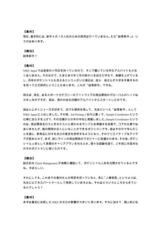 【島村】
現在、基本的には、新卒４月１日入社のための採用は行っていません。 、
                                ただ「結果新卒」 い
                                        と
うのはあります。


【楠田】
結果新卒？


【島村】
NIKE Japan では直営の小売店を持っているので、そこで働いている学生アルバイトも少な
くありません。そのなかで、たまたま大学３年の終わりを迎えた学生で、実績を上げている
し、将来のポテンシャルも見えるという人がいた場合は、彼ら・彼女らが大学を卒業するの
を待って正式採用ということもあります。これが「結果新卒」ですね。


例えば、現在、あるスポーツカテゴリーのフットウェアの商品開発のグローバルのヘッドは
日本人なのですが、彼は、国内のある店舗のアルバイトからスタートしたのです。


彼はとにかくシューズが好きで、店でも頭角を現して、先ほどいった「結果新卒」として
NIKE Japan に入社しました。その後、Job Posting（社内公募）で、Sample Coordinator という
仕事に自ら手を上げて、その店舗から日本の本社に異動しました。Sample Coordinator という
のは、商品開発を行うときのテストに使われるサンプルを準備する役割で、コアの仕事では
ありませんが、靴の開発の近くにいることができるポジションです。彼はその中で学んだこ
とを基に、新商品に対する自分の意見を表明するようになり、そのクリエイティブなアイデ
アが認められて、まず、狭いラインの商品開発のマネジャーに抜擢されます。その後、ポテン
シャル人材として長期のキャリアプランを与えられ、様々な経験を経て、２年前に米国本社
の今のポジションに就いたのです。


【楠田】
総合的な Talent Management が実際に機能して、ポテンシャル人材を花開かせているんです
ね。すばらしい。


それにしても、これまでの島村さんの発言を伺っていると、 「人事部長」
                           単に     というよりは、
完全にビジネスパートナーとして発想していますよね。それはどういうところからきてい
るんでしょう？


【島村】
まずは最初にお話した NIKE の文化の影響が大きいと思います。それに加えて、個人的に私
 
