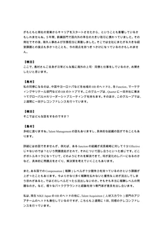 がもともと商社の営業からキャリアをスタートさせたから、ということも影響しているか
もしれませんね。５年間、鉄鋼部門で国内外の単位の大きい取引に携わっていました。その
商社でその後、海外人事および労務担当に異動しました。そこでは全社にまたがる大きな経
営課題との接点も多かったことも、今の視点を持つきっかけになっているのかもしれませ
ん。


【楠田】
ここで、島村さんご自身が日常どんな風に海外の上司・同僚と仕事をしているのか、お聞き
したいと思います。


【島村】
私の同僚になるのは、中国やヨーロッパなど各地域の HR のヘッドと、 Function、
                                  各         マーケテ
ィングやリテール部門などの HR のトップです。このグループは、Quarter に一回本社に集ま
ってグローバルＨＲリーダーシップミーティングを持ちます。そのほか、このグループでは、
２週間に一回テレコンファレンスを行っています。


【楠田】
そこではどんな話をするのですか？


【島村】
多岐に渡りますね。Talent Management の話もありますし、具体的な組織の話がでることもあ
ります。


詳細にはお話できませんが、例えば、ある function の組織が成長戦略に対して十分 Effective
じゃないのでは？という問題提起がされて、それについて話し合うといった感じです。どこ
がボトルネックになっていて、どのようにそれを解消できて、何が変化のレバーになるのか
など、具体的に問題点をさぐり、解決策を考えていくこともあります。


また、ある国での Compensation（報酬）レベルが十分競争力を持っているのかという課題が
上がったこともあります。今よりかなり多く報酬を払わないと優秀な人材が流出してしま
う恐れがあると。ではどのレベルだったら流出しないのか。そもそも本当に報酬レベルの問
題なのか。など、様々なバックグラウンドと経験を持つ専門家が意見を出し合います。


私は、現在 NIKE Japan の HR のヘッドの他に、Talent Acquisition（人材スカウト）部門のアジ
アチームのヘッドも兼任しているのですが、こちらも２週間に１回、同様のテレコンファレ
ンスを行っています。
 