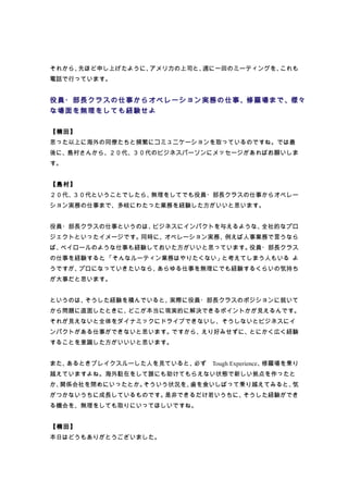 それから、先ほど申し上げたように、アメリカの上司と、週に一回のミーティングを、これも
電話で行っています。


役員・部長クラスの仕事からオペレーション実務の仕事、修羅場まで、様々
な場面を無理をしても経験せよ

【楠田】
思った以上に海外の同僚たちと頻繁にコミュニケーションを取っているのですね。では最
後に、島村さんから、２０代、３０代のビジネスパーソンにメッセージがあればお願いしま
す。


【島村】
２０代、３０代ということでしたら、無理をしてでも役員・部長クラスの仕事からオペレー
ション実務の仕事まで、多岐にわたった業務を経験した方がいいと思います。


役員・部長クラスの仕事というのは、ビジネスにインパクトを与えるような、全社的なプロ
ジェクトといったイメージです。同時に、オペレーション実務、例えば人事業務で言うなら
ば、ペイロールのような仕事も経験しておいた方がいいと思っています。役員・部長クラス
の仕事を経験すると 「そんなルーティン業務はやりたくない」と考えてしまう人もいる よ
         、
うですが、プロになっていきたいなら、あらゆる仕事を無理にでも経験するくらいの気持ち
が大事だと思います。


というのは、そうした経験を積んでいると、実際に役員・部長クラスのポジションに就いて
から問題に直面したときに、どこが本当に現実的に解決できるポイントかが見えるんです。
それが見えないと全体をダイナミックにドライブできないし、そうしないとビジネスにイ
ンパクトがある仕事ができないと思います。ですから、えり好みせずに、とにかく広く経験
することを意識した方がいいいと思います。


また、あるときブレイクスルーした人を見ていると、必ず　Tough Experience、修羅場を乗り
越えていますよね。海外駐在をして誰にも助けてもらえない状態で新しい拠点を作ったと
か、関係会社を閉めにいったとか。そういう状況を、歯を食いしばって乗り越えてみると、気
がつかないうちに成長しているものです。是非できるだけ若いうちに、そうした経験ができ
る機会を、無理をしても取りにいってほしいですね。


【楠田】
本日はどうもありがとうございました。
 