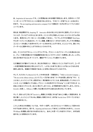 は、Inspiration & Innovation です。この言葉はあらゆる場面で顔を出します。世界のトップが
リーダーシップやマネジメントの話をするときから、マネジャーが部下にメールを出すと
きまで、”We are inspiring and innovative company”という趣旨の一文が必ずといっていいほど
入っています。


例えば、商品開発でも、Inspiring で　Innovative なものをいかに世の中に提供していくかとい
うことが、コンセプトの中心になります。２００６年に発表した NIKE+というシステムがあ
ります。専用のセンサーをシューズに装着して走ると、ワイヤレスでその情報が iPod Nano
やスポーツバンドに転送され、ペース、距離、消費カロリーがわかります。そしてその情報は、
コンピュータを通じて世界中のランナーと共有することができる。どこにいても、誰とでも
バーチャルに競争することができるというわけです。


また、テニスウエアやトレーニングウェアでも、アスリートのパフォーマンスを高めるため
に、プレー中熱を発散させて体温調節を助けるというテクノロジーを開発しました。しかも、
見た目が魚のウロコにそっくりで、機能デザインとしても優れています。


ただ機能だけが優れているとか、見た目が格好いい・奇抜ということでは不十分で、ユーザ
ーの使用場面が総合的に考えられていて、しかもこれまでに見たことがないようなものを
提供し続ける。刺激的で革新的であることを常に求められているのです。


そして、もうひとつ。Maxim という、いわゆる社是・行動指針に 「NIKE is Growth Company 」
                                、
「We are on the offence always」というフレーズがあります。
                                          「ナイキは成長し続ける」
                                                     「守り に
入らない」ということです。成長がない、現状維持ということは、結局は後退しているという
ことだ、という認識がとても強い。アスリートの世界がそうですよね。
                               「ここまでできたか ら、
まあこのあたりでいいか」などと考えてしまったら、必ず競争相手に負けてしまう。だから 、
Growth（成長）、Offense（攻撃）を企業文化の中に組み込む努力をしています。


そして、皆さんがご存じの「Just do it」 簡潔に日本語にすれば
                        。          「あれこれ難しく理屈を考え る
前に動く」ということですよね。理論も大事だけれど、まずは Trial & Error でやっていかない
と前に進めないと。


こうした考え方の実践については、サポート部門、HR だからといって例外として扱われる
わけではありません。我々も、Inspiring and Innovative であることを求められますし、Growth
や Offense を意識し続けなければならないし、あれこれ言っているばかりでなく、まずは前
進することを期待されています。
 