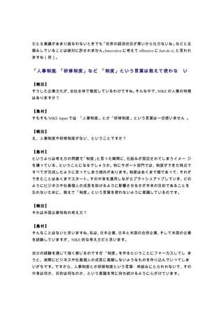 たとえ業績があまり振るわないときでも「世界の経済状況が悪いから仕方ないね」などと足
踏みしていることは絶対に許されません。Innovative に考えて offensive に Just do it、と言われ
ますね（笑）。


「人事制度」「研修制度」など、「制度」という言葉は敢えて使わな                           い

【楠田】
そうした企業文化が、会社全体で徹底しているわけですね。そんな中で、NIKE の人事の特徴
はありますか？


【島村】
そもそも NIKE Japan では、「人事制度」とか「研修制度」という言葉は一切使いません 。


【楠田】
え、人事制度や研修制度がない、ということですか？


【島村】
というよりは考え方の問題で、
             「制度」と言った瞬間に、仕組みが固定されてしまうイメー ジ
を嫌っている、ということになるでしょうか。特にサポート部門では、制度ができた時点で
すべてが完成したように思ってしまう傾向があります。制度はあくまで箱であって、それが
できたことはあくまでスタート。その中身を運用しながらブラッシュアップしていき、どの
ようにビジネスや社員個人の成長を助けるように影響させるかが本来の目的であることを
忘れないために、敢えて「制度」という言葉を使わないように意識しているのです。


【楠田】
それは米国企業特有の考え方？


【島村】
そんなことはないと思いますね。私は、日本企業、日本と米国の合併企業、そして米国の企業
を経験していますが、NIKE 的な考え方だと思います。


自分の経験を通じて強く感じるのですが 「制度」を作るということにフォーカスしてし ま
                  、
うと、実際にビジネスや社員個人の成長に貢献しないようなものを作り込んでいってしま
いがちです。ですから、人事制度とか研修制度という言葉・枠組みにとらわれないで、その
中身は何か、目的は何なのか、という意識を常に持ち続けるように心がけています。
 